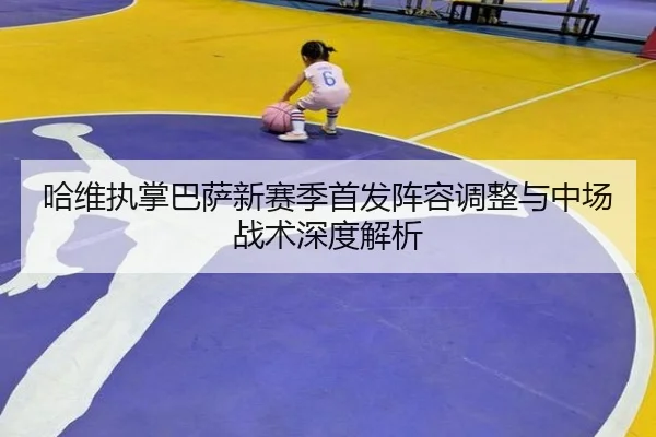 哈维执掌巴萨新赛季首发阵容调整与中场战术深度解析